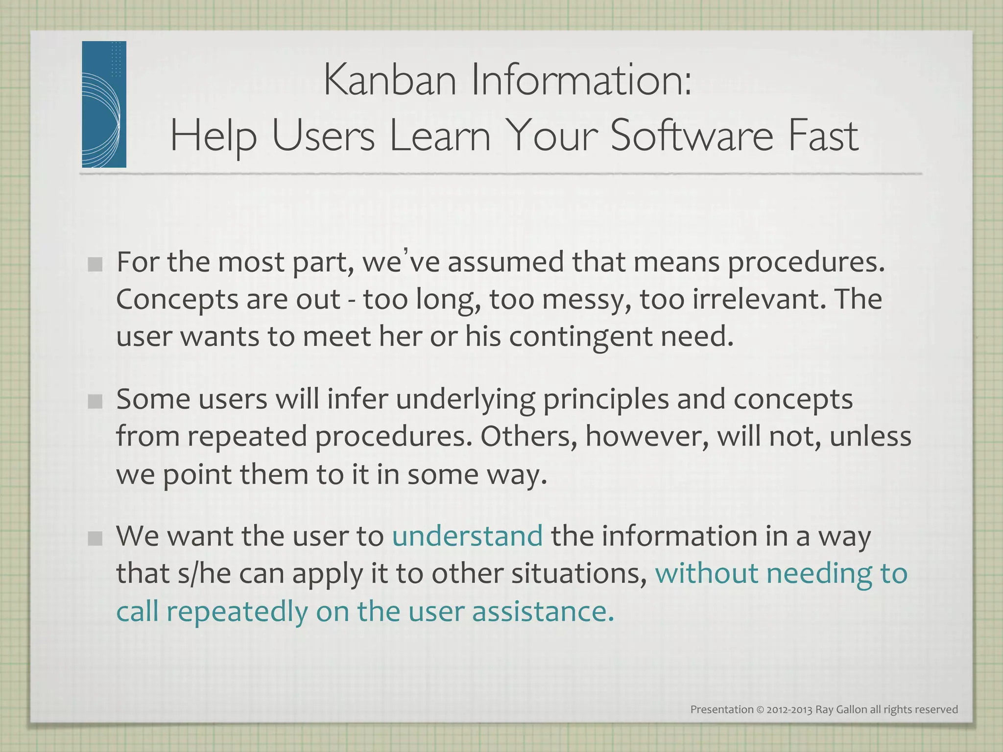 Kanban Information: 
           Help Users Learn Your Software Fast
                                             	


    For	
  the	
  most	
  part,	
  we ve	
  assumed	
  that	
  means	
  procedures.	
  
     Concepts	
  are	
  out	
  -­‐	
  too	
  long,	
  too	
  messy,	
  too	
  irrelevant.	
  The	
  
     user	
  wants	
  to	
  meet	
  her	
  or	
  his	
  contingent	
  need.	
  

    Some	
  users	
  will	
  infer	
  underlying	
  principles	
  and	
  concepts	
  
     from	
  repeated	
  procedures.	
  Others,	
  however,	
  will	
  not,	
  unless	
  
     we	
  point	
  them	
  to	
  it	
  in	
  some	
  way.	
  
    We	
  want	
  the	
  user	
  to	
  understand	
  the	
  information	
  in	
  a	
  way	
  
     that	
  s/he	
  can	
  apply	
  it	
  to	
  other	
  situations,	
  without	
  needing	
  to	
  
     call	
  repeatedly	
  on	
  the	
  user	
  assistance.	
  

                                                                           Presentation	
  ©	
  2012-­‐2013	
  Ray	
  Gallon	
  all	
  rights	
  reserved	
  
 