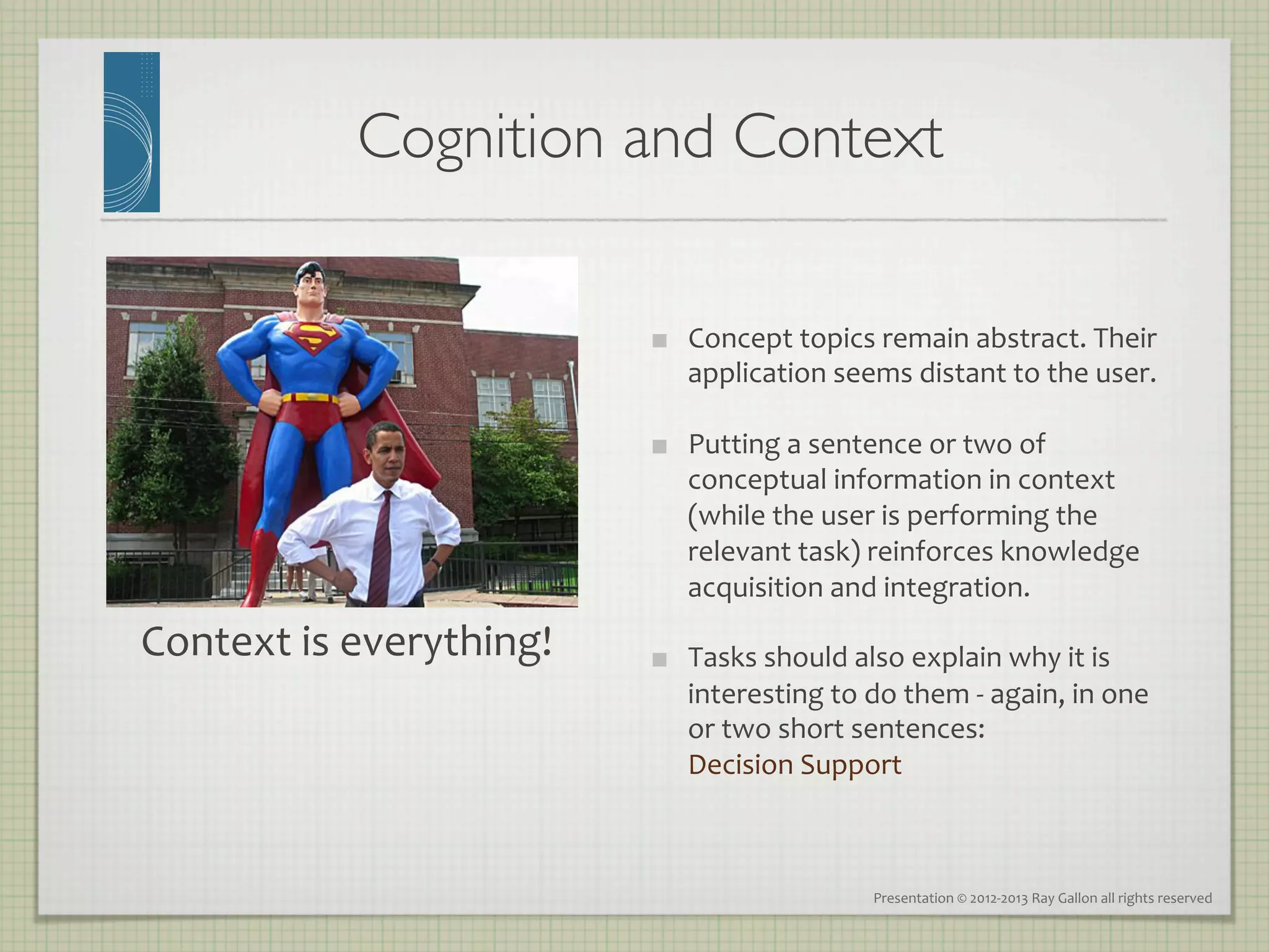 Cognition and Context	


                                       Concept	
  topics	
  remain	
  abstract.	
  Their	
  
                                        application	
  seems	
  distant	
  to	
  the	
  user.	
  

                                       Putting	
  a	
  sentence	
  or	
  two	
  of	
  
                                        conceptual	
  information	
  in	
  context	
  
                                        (while	
  the	
  user	
  is	
  performing	
  the	
  
                                        relevant	
  task)	
  reinforces	
  knowledge	
  
                                        acquisition	
  and	
  integration.	
  
Context	
  is	
  everything!	
         Tasks	
  should	
  also	
  explain	
  why	
  it	
  is	
  
                                        interesting	
  to	
  do	
  them	
  -­‐	
  again,	
  in	
  one	
  
                                        or	
  two	
  short	
  sentences:	
  	
  
                                        Decision	
  Support	
  



                                                                 Presentation	
  ©	
  2012-­‐2013	
  Ray	
  Gallon	
  all	
  rights	
  reserved	
  
 
