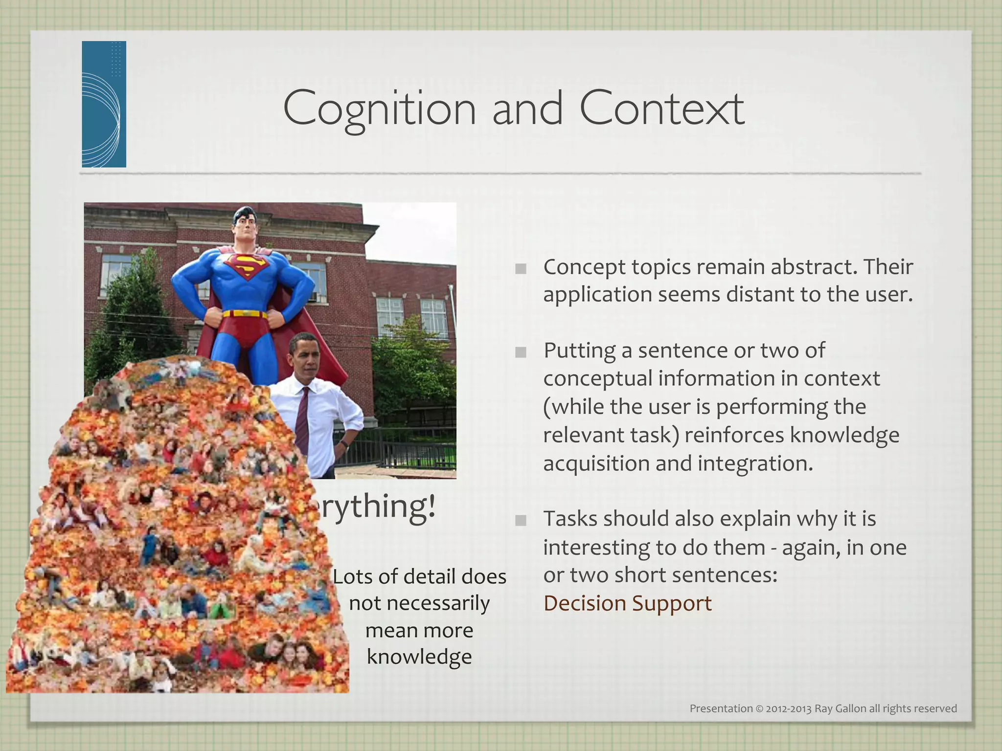 Cognition and Context	


                                                            Concept	
  topics	
  remain	
  abstract.	
  Their	
  
                                                             application	
  seems	
  distant	
  to	
  the	
  user.	
  

                                                            Putting	
  a	
  sentence	
  or	
  two	
  of	
  
                                                             conceptual	
  information	
  in	
  context	
  
                                                             (while	
  the	
  user	
  is	
  performing	
  the	
  
                                                             relevant	
  task)	
  reinforces	
  knowledge	
  
                                                             acquisition	
  and	
  integration.	
  
Context	
  is	
  everything!	
                              Tasks	
  should	
  also	
  explain	
  why	
  it	
  is	
  
                                                             interesting	
  to	
  do	
  them	
  -­‐	
  again,	
  in	
  one	
  
                     Lots	
  of	
  detail	
  does	
          or	
  two	
  short	
  sentences:	
  	
  
                      not	
  necessarily	
                   Decision	
  Support	
  
                        mean	
  more	
  
                        knowledge	
  

                                                                                      Presentation	
  ©	
  2012-­‐2013	
  Ray	
  Gallon	
  all	
  rights	
  reserved	
  
 