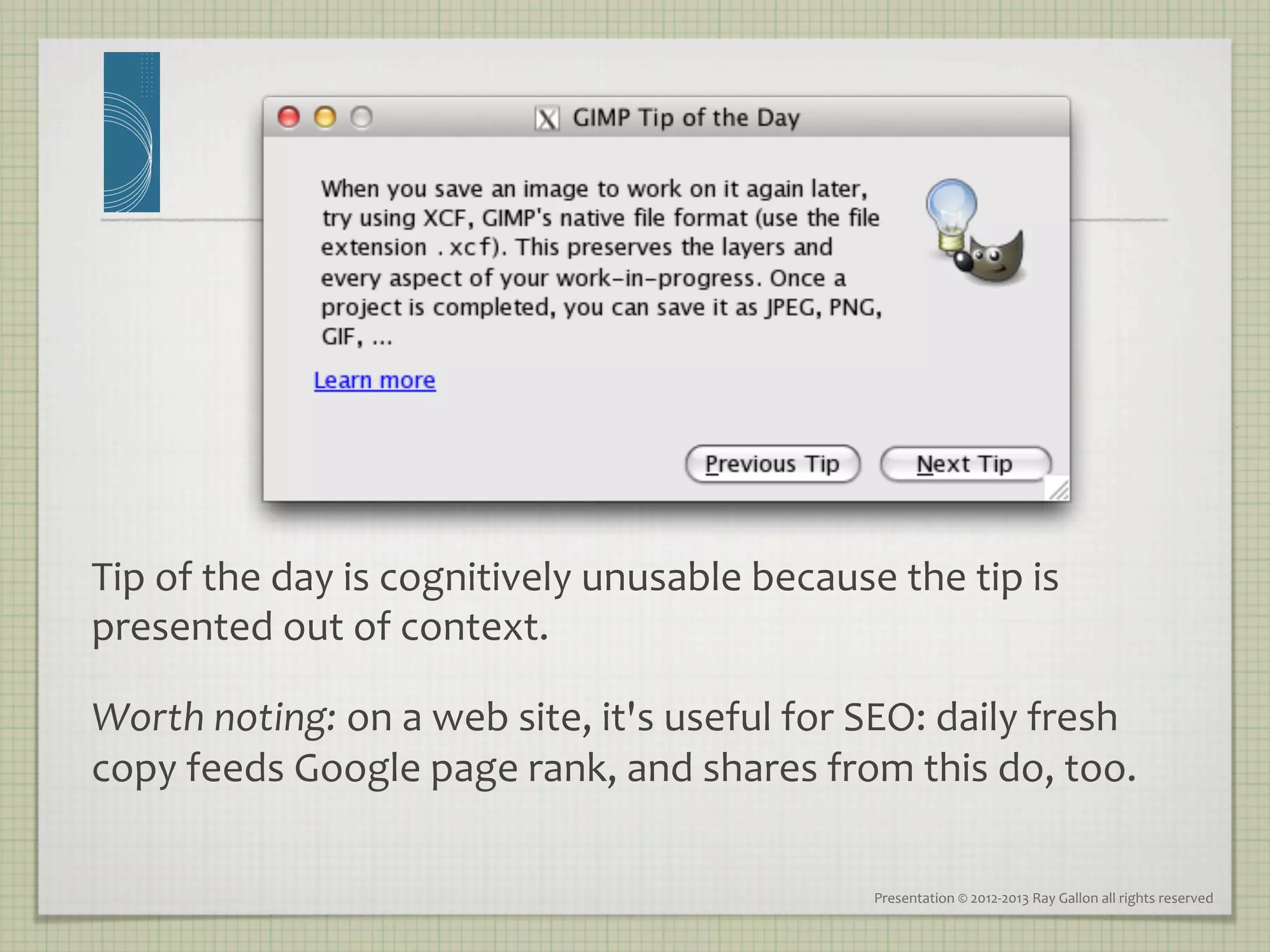Tip	
  of	
  the	
  day	
  is	
  cognitively	
  unusable	
  because	
  the	
  tip	
  is	
  
presented	
  out	
  of	
  context.	
  	
  

Worth	
  noting:	
  on	
  a	
  web	
  site,	
  it's	
  useful	
  for	
  SEO:	
  daily	
  fresh	
  
copy	
  feeds	
  Google	
  page	
  rank,	
  and	
  shares	
  from	
  this	
  do,	
  too.	
  	
  

                                                                        Presentation	
  ©	
  2012-­‐2013	
  Ray	
  Gallon	
  all	
  rights	
  reserved	
  
 