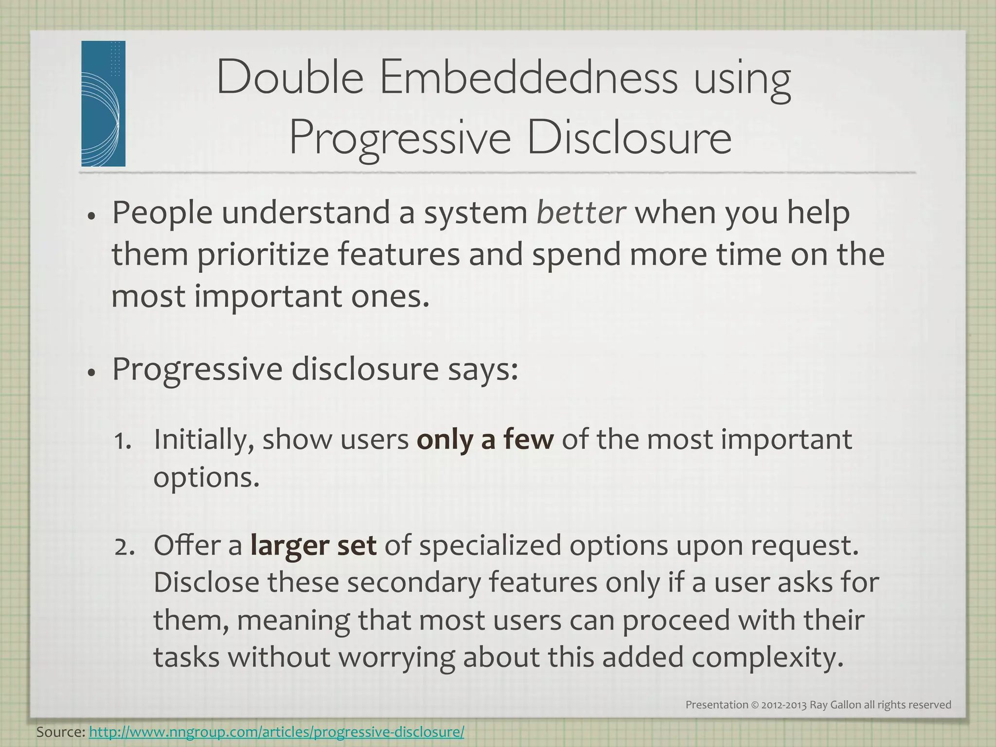 Double Embeddedness using
                               Progressive Disclosure
                                                    	

       •    People	
  understand	
  a	
  system	
  better	
  when	
  you	
  help	
  
            them	
  prioritize	
  features	
  and	
  spend	
  more	
  time	
  on	
  the	
  
            most	
  important	
  ones.	
  

       •    Progressive	
  disclosure	
  says:	
  
            1.  Initially,	
  show	
  users	
  only	
  a	
  few	
  of	
  the	
  most	
  important	
  
                options.	
  

            2.  Oﬀer	
  a	
  larger	
  set	
  of	
  specialized	
  options	
  upon	
  request.	
  
                Disclose	
  these	
  secondary	
  features	
  only	
  if	
  a	
  user	
  asks	
  for	
  
                them,	
  meaning	
  that	
  most	
  users	
  can	
  proceed	
  with	
  their	
  
                tasks	
  without	
  worrying	
  about	
  this	
  added	
  complexity.	
  
                                                                                Presentation	
  ©	
  2012-­‐2013	
  Ray	
  Gallon	
  all	
  rights	
  reserved	
  

Source:	
  http://www.nngroup.com/articles/progressive-­‐disclosure/	
  
 