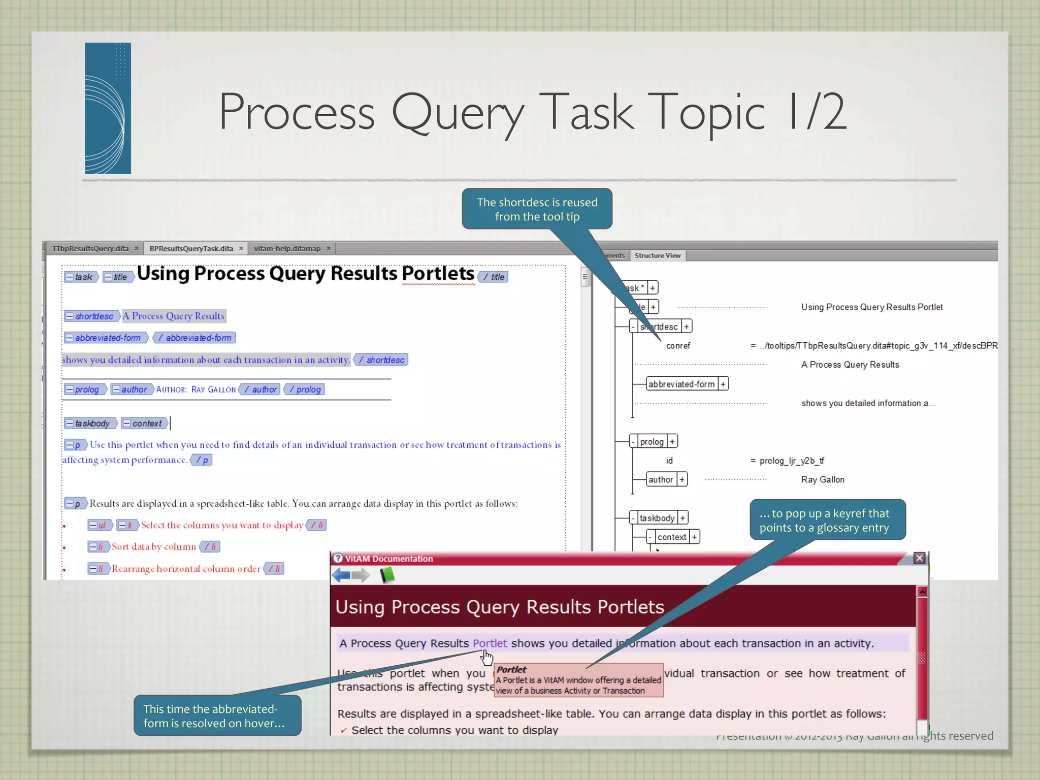 Process Query Task Topic 1/2
                                                	

                                             The	
  shortdesc	
  is	
  reused	
  
                                                from	
  the	
  tool	
  tip	
  




                                                                                                …to	
  pop	
  up	
  a	
  keyref	
  that	
  
                                                                                                points	
  to	
  a	
  glossary	
  entry	
  
                                                                                                	
  
                                                                                                	
  




This	
  time	
  the	
  abbreviated-­‐
form	
  is	
  resolved	
  on	
  hover…	
  
                                                                                    Presentation	
  ©	
  2012-­‐2013	
  Ray	
  Gallon	
  all	
  rights	
  reserved	
  
 
