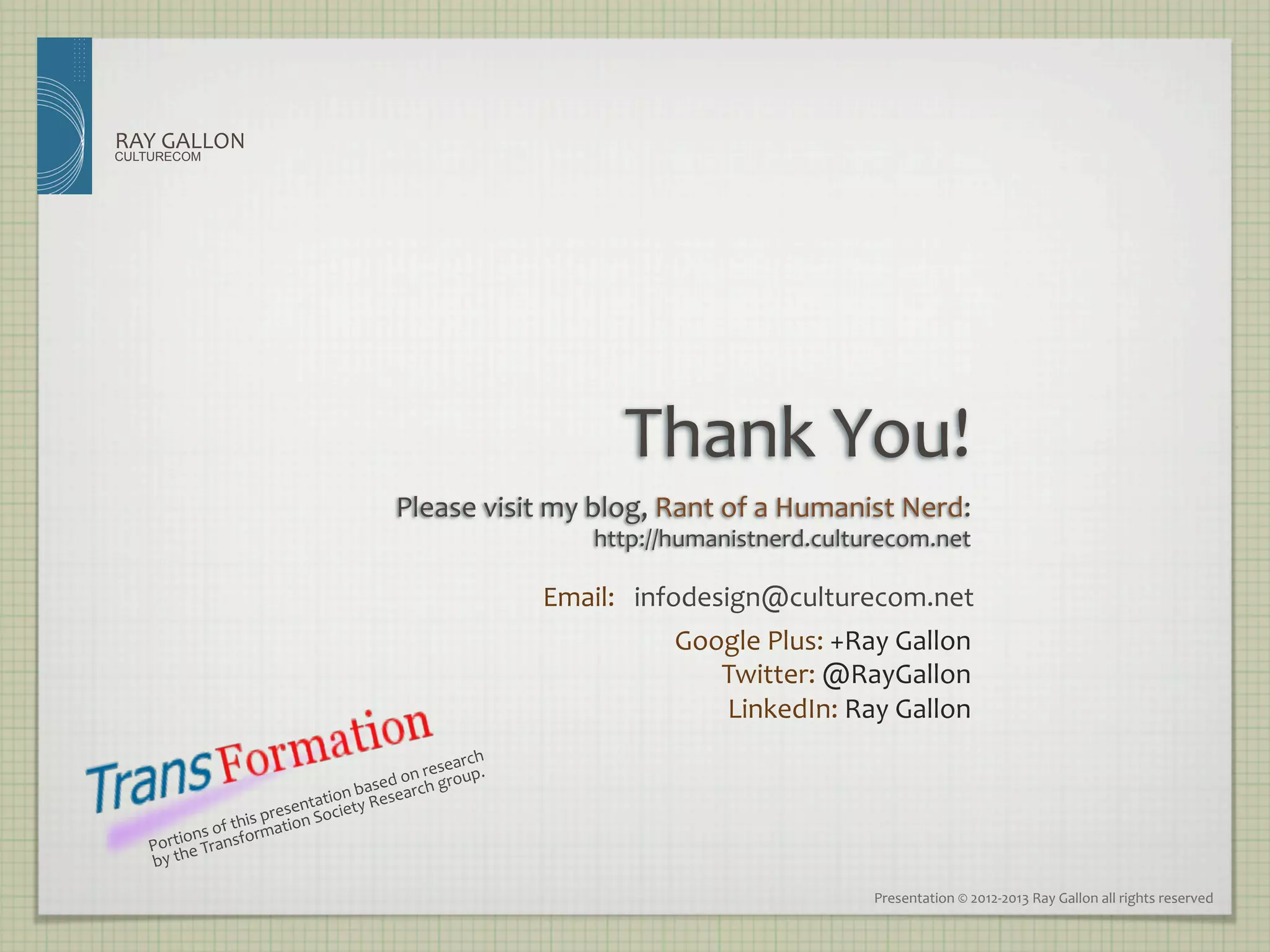 RAY	
  GALLON	
  
CULTURECOM




                                                                                            Thank	
  You!
                                                           Please	
  visit	
  my	
  blog,	
  Rant	
  of	
  a	
  Humanist	
  Nerd:
                                                                                                                                	
  
                                                                                         http://humanistnerd.culturecom.net
                                                                                                                          	
  

                                                                                    Email:	
  	
   infodesign@culturecom.net	
  
                                                                                                 Google	
  Plus:	
  +Ray	
  Gallon	
  
                                                                                                    Twitter:	
  @RayGallon	
  
                                                                                                    LinkedIn:	
  Ray	
  Gallon	
  
                                                                         arch	
  
                                                         d	
  on	
  reseoup.	
  
                                                                       r
                                             t   	
  basesearch	
  g
                                              ion 	
  Re
                                      enta        ty
                             	
  presion	
  Socie
                          his at
              s	
  of	
  t m
      rtionTransfor
    Po he	
  
    by	
  t

                                                                                                                         Presentation	
  ©	
  2012-­‐2013	
  Ray	
  Gallon	
  all	
  rights	
  reserved	
  
 