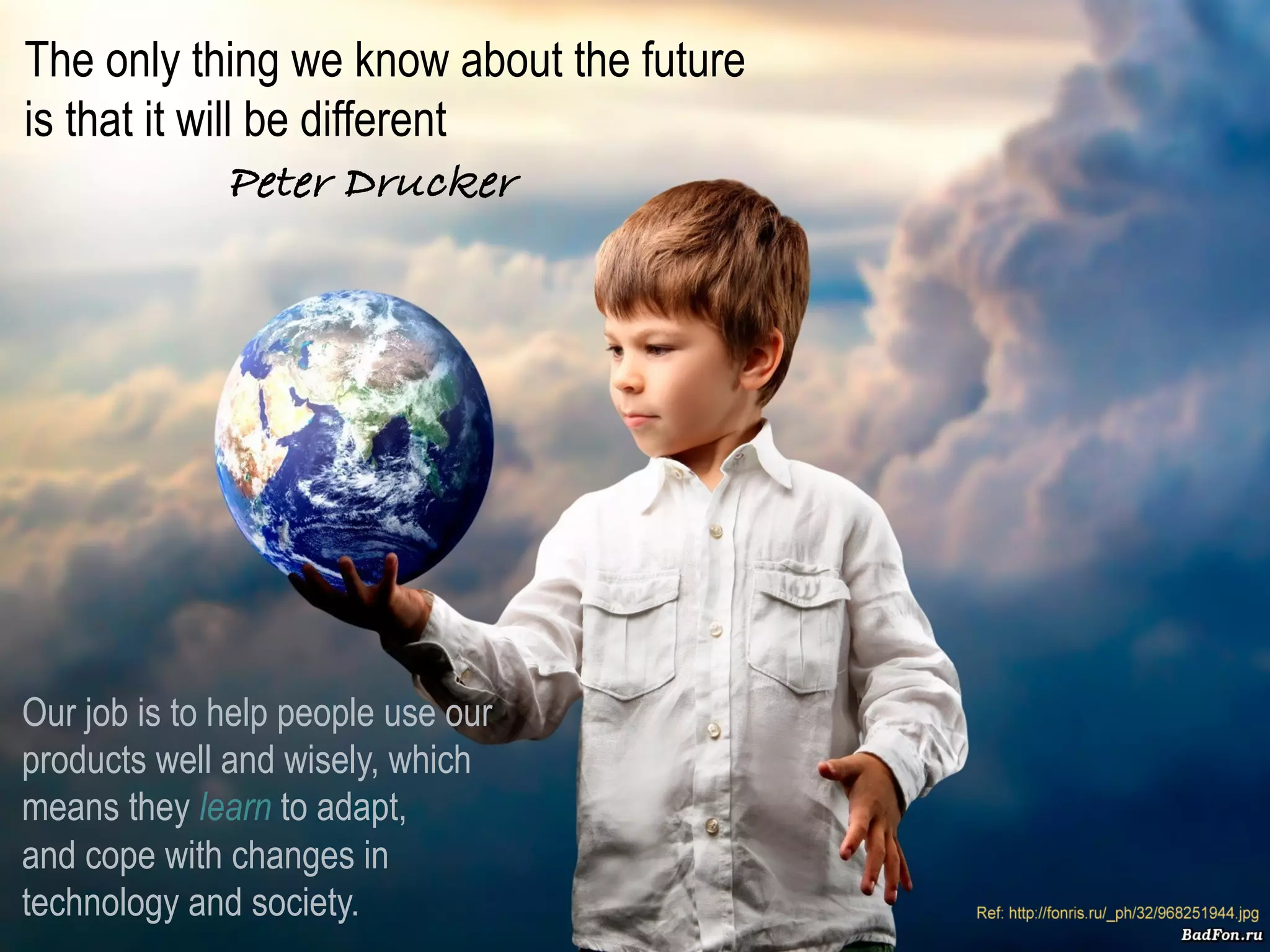 The only thing we know about the future
is that it will be different ! ! !
              Peter Drucker




Our job is to help people use our
products well and wisely, which
means they learn to adapt,
and cope with changes in
technology and society.                   Presentation	
  ©	
  2012-­‐2013	
  Ray	
  Gallon	
  all	
  rights	
  reserved	
  
 