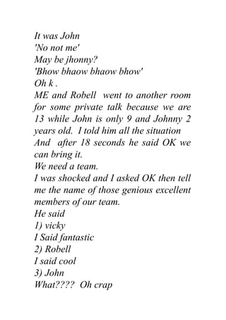 It was John
'No not me'
May be jhonny?
'Bhow bhaow bhaow bhow'
Oh k .
ME and Robell went to another room
for some private talk because we are
13 while John is only 9 and Johnny 2
years old. I told him all the situation
And after 18 seconds he said OK we
can bring it.
We need a team.
I was shocked and I asked OK then tell
me the name of those genious excellent
members of our team.
He said
1) vicky
I Said fantastic
2) Robell
I said cool
3) John
What???? Oh crap
 