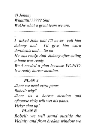 4) Johnny
Whatttttt?????? Shit
WaOw what a great team we are.
...............................................................
..
I asked John that I'll never call him
Johnny and I'll give him extra
dorobeats and ... So on
He was ready. And Johnny after eating
a bone was ready.
We 4 needed a plan because VICNITY
is a really horror mention.
...............................................................
PLAN A
Jhon: we need extra pants
Robell: why?
Jhon: its a horror mention and
ofcourse vicky will wet his pants.
Vicky: shut up!
PLAN B
Robell: we will stand outside the
Vicinity and from broken window we
 