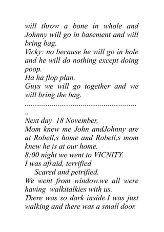 will throw a bone in whole and
Johnny will go in basement and will
bring bag.
Vicky: no because he will go in hole
and he will do nothing except doing
poop.
Ha ha flop plan.
Guys we will go together and we
will bring the bag.
..........................................................
..
Next day 18 November,
Mom knew me John andJohnny are
at Robell,s home and Robell,s mom
knew he is at our home.
8:00 night we went to VICNITY.
I was afraid, terrified
Scared and petrified.
We went from window.we all were
having walkitalkies with us.
There was so dark inside.I was just
walking and there was a small door.
 