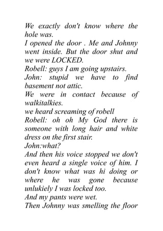 We exactly don't know where the
hole was.
I opened the door . Me and Johnny
went inside. But the door shut and
we were LOCKED.
Robell: guys I am going upstairs.
John: stupid we have to find
basement not attic.
We were in contact because of
walkitalkies.
we heard screaming of robell
Robell: oh oh My God there is
someone with long hair and white
dress on the first stair.
John:what?
And then his voice stopped we don't
even heard a single voice of him. I
don't know what was hi doing or
where he was gone because
unlukiely I was locked too.
And my pants were wet.
Then Johnny was smelling the floor
 