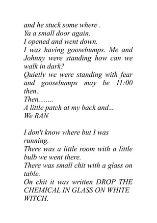 and he stuck some where .
Ya a small door again.
I opened and went down.
I was having goosebumps. Me and
Johnny were standing how can we
walk in dark?
Quietly we were standing with fear
and goosebumps may be 11:00
then..
Then........
A little patch at my back and...
We RAN
I don't know where but I was
running.
There was a little room with a little
bulb we went there.
There was small chit with a glass on
table.
On chit it was written DROP THE
CHEMICAL IN GLASS ON WHITE
WITCH.
 