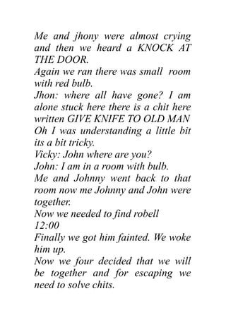 Me and jhony were almost crying
and then we heard a KNOCK AT
THE DOOR.
Again we ran there was small room
with red bulb.
Jhon: where all have gone? I am
alone stuck here there is a chit here
written GIVE KNIFE TO OLD MAN
Oh I was understanding a little bit
its a bit tricky.
Vicky: John where are you?
John: I am in a room with bulb.
Me and Johnny went back to that
room now me Johnny and John were
together.
Now we needed to find robell
12:00
Finally we got him fainted. We woke
him up.
Now we four decided that we will
be together and for escaping we
need to solve chits.
 