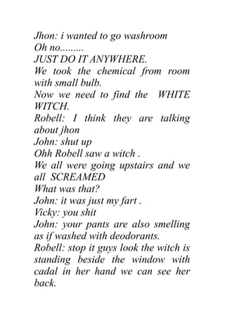 Jhon: i wanted to go washroom
Oh no.........
JUST DO IT ANYWHERE.
We took the chemical from room
with small bulb.
Now we need to find the WHITE
WITCH.
Robell: I think they are talking
about jhon
John: shut up
Ohh Robell saw a witch .
We all were going upstairs and we
all SCREAMED
What was that?
John: it was just my fart .
Vicky: you shit
John: your pants are also smelling
as if washed with deodorants.
Robell: stop it guys look the witch is
standing beside the window with
cadal in her hand we can see her
back.
 