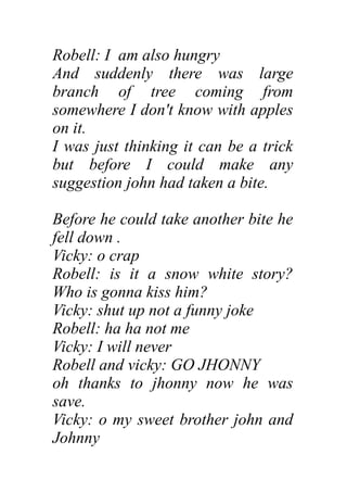 Robell: I am also hungry
And suddenly there was large
branch of tree coming from
somewhere I don't know with apples
on it.
I was just thinking it can be a trick
but before I could make any
suggestion john had taken a bite.
Before he could take another bite he
fell down .
Vicky: o crap
Robell: is it a snow white story?
Who is gonna kiss him?
Vicky: shut up not a funny joke
Robell: ha ha not me
Vicky: I will never
Robell and vicky: GO JHONNY
oh thanks to jhonny now he was
save.
Vicky: o my sweet brother john and
Johnny
 