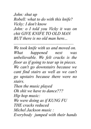 John: shut up
Robell: what to do with this knife?
Vicky: I don't know
John: o I told you Vicky it was on
chit GIVE KNIFE TO OLD MAN
BUT there is no old man here...
........................................................
We took knife with us and moved on.
What happened next was
unbelievable. We felt cracks is the
floor as if going to tear up in pieces.
We can't go downstairs because we
cant find stairs as well as we can't
go upstairs because there were no
stairs.
Then the music played
Oh shit we have to dance???
Hip hop music:
We were doing as if KUNG FU
THE cracks reduced
Michel Jackson music :
Everybody jumped with their hands
 