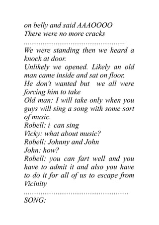 on belly and said AAAOOOO
There were no more cracks
......................................................
We were standing then we heard a
knock at door.
Unlikely we opened. Likely an old
man came inside and sat on floor.
He don't wanted but we all were
forcing him to take
Old man: I will take only when you
guys will sing a song with some sort
of music.
Robell: i can sing
Vicky: what about music?
Robell: Johnny and John
John: how?
Robell: you can fart well and you
have to admit it and also you have
to do it for all of us to escape from
Vicinity
........................................................
SONG:
 