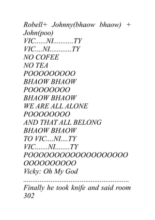 Robell+ Johnny(bhaow bhaow) +
John(poo)
VIC......NI...........TY
VIC....NI............TY
NO COFEE
NO TEA
POOOOOOOOO
BHAOW BHAOW
POOOOOOOO
BHAOW BHAOW
WE ARE ALL ALONE
POOOOOOOO
AND THAT ALL BELONG
BHAOW BHAOW
TO VIC....NI....TY
VIC.......NI........TY
POOOOOOOOOOOOOOOOOOO
OOOOOOOOOO
Vicky: Oh My God
..........................................................
Finally he took knife and said room
302
 
