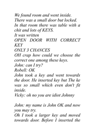 We found room and went inside.
There was a small door but locked.
In that room there was table with a
chit and lots of KEYS.
It was written
OPEN DOOR WITH CORRECT
KEY
ONLY 3 CHANCES
OH crap how could we choose the
correct one among these keys.
John: can I try?
Robell: OK
John took a key and went towards
the door. He inserted key but The ke
was so small which even don't fit
inside.
Vicky: oh no you are idiot Johnny
John: my name is John OK and now
you may try.
Oh I took a larger key and moved
towards door. Before I inserted the
 
