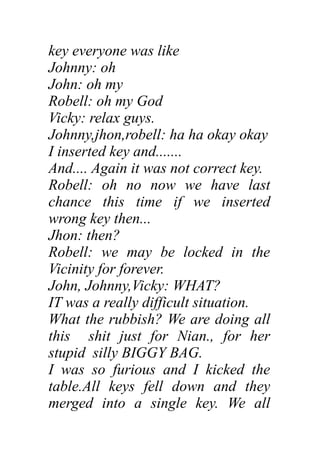key everyone was like
Johnny: oh
John: oh my
Robell: oh my God
Vicky: relax guys.
Johnny,jhon,robell: ha ha okay okay
I inserted key and.......
And.... Again it was not correct key.
Robell: oh no now we have last
chance this time if we inserted
wrong key then...
Jhon: then?
Robell: we may be locked in the
Vicinity for forever.
John, Johnny,Vicky: WHAT?
IT was a really difficult situation.
What the rubbish? We are doing all
this shit just for Nian., for her
stupid silly BIGGY BAG.
I was so furious and I kicked the
table.All keys fell down and they
merged into a single key. We all
 