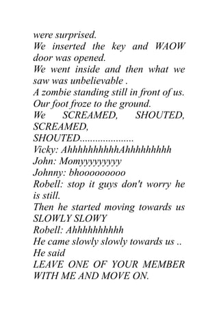 were surprised.
We inserted the key and WAOW
door was opened.
We went inside and then what we
saw was unbelievable .
A zombie standing still in front of us.
Our foot froze to the ground.
We SCREAMED, SHOUTED,
SCREAMED,
SHOUTED.....................
Vicky: AhhhhhhhhhhAhhhhhhhhh
John: Momyyyyyyyyy
Johnny: bhooooooooo
Robell: stop it guys don't worry he
is still.
Then he started moving towards us
SLOWLY SLOWY
Robell: Ahhhhhhhhhh
He came slowly slowly towards us ..
He said
LEAVE ONE OF YOUR MEMBER
WITH ME AND MOVE ON.
 