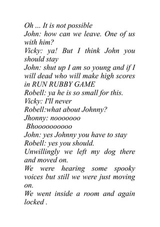 Oh ... It is not possible
John: how can we leave. One of us
with him?
Vicky: ya! But I think John you
should stay
John: shut up I am so young and if I
will dead who will make high scores
in RUN RUBBY GAME
Robell: ya he is so small for this.
Vicky: I'll never
Robell:what about Johnny?
Jhonny: nooooooo
Bhoooooooooo
John: yes Johnny you have to stay
Robell: yes you should.
Unwillingly we left my dog there
and moved on.
We were hearing some spooky
voices but still we were just moving
on.
We went inside a room and again
locked .
 