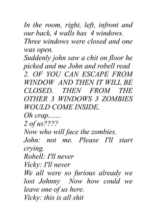 In the room, right, left, infront and
our back, 4 walls has 4 windows.
Three windows were closed and one
was open.
Suddenly john saw a chit on floor he
picked and me John and robell read
2. OF YOU CAN ESCAPE FROM
WINDOW AND THEN IT WILL BE
CLOSED. THEN FROM THE
OTHER 3 WINDOWS 3 ZOMBIES
WOULD COME INSIDE.
Oh crap.......
2 of us????
Now who will face the zombies.
John: not me. Please I'll start
crying.
Robell: I'll never
Vicky: I'll never
We all were so furious already we
lost Johnny Now how could we
leave one of us here.
Vicky: this is all shit
 