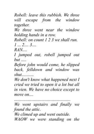 Robell: leave this rubbish. We three
will escape from the window
together.
We three went near the window
holding hands in a row.
Robell: on count 1 2 3 we shall run.
1 ... 2.... 3....
RAN....
I jumped out, robell jumped out
but .....
Before john would come, he slipped
back, felldown and window was
shut...........
We don't know what happened next I
cried we tried to open it a lot but all
in vien. We have no choice except to
move on....
...................................................
We went upstairs and finally we
found the attic.
We climed up and went outside.
WAOW we were standing on the
 