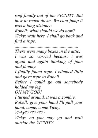 roof finally out of the VICNITY. But
how to reach down. We cant jump it
was a long distance.
Robell: what should we do now?
Vicky: wait here. I shall go back and
find a rope.
.......................................................
There were many boxes in the attic.
I was so worried because i was
again and again thinking of john
and jhonny.
I finally found rope. I climbed little
and gave rope to Robell.
Before I could go out somebody
holded my leg.
OH MY GOD!
I turned around, it was a zombie.
Robell: give your hand I'll pull your
hand, come, come Vicky.
Vicky?????????
Vicky: no you may go and wait
outside the VICNITY.
 