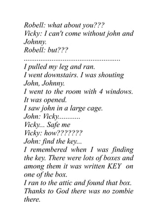 Robell: what about you???
Vicky: I can't come without john and
Johnny.
Robell: but???
....................................................
I pulled my leg and ran.
I went downstairs. I was shouting
John, Johnny.
I went to the room with 4 windows.
It was opened.
I saw john in a large cage.
John: Vicky............
Vicky... Safe me
Vicky: how???????
John: find the key...
I remembered when I was finding
the key. There were lots of boxes and
among them it was written KEY on
one of the box.
I ran to the attic and found that box.
Thanks to God there was no zombie
there.
 