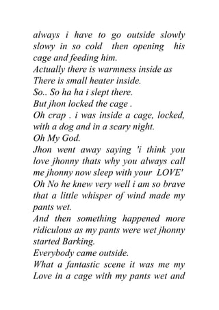 always i have to go outside slowly
slowy in so cold then opening his
cage and feeding him.
Actually there is warmness inside as
There is small heater inside.
So.. So ha ha i slept there.
But jhon locked the cage .
Oh crap . i was inside a cage, locked,
with a dog and in a scary night.
Oh My God.
Jhon went away saying 'i think you
love jhonny thats why you always call
me jhonny now sleep with your LOVE'
Oh No he knew very well i am so brave
that a little whisper of wind made my
pants wet.
And then something happened more
ridiculous as my pants were wet jhonny
started Barking.
Everybody came outside.
What a fantastic scene it was me my
Love in a cage with my pants wet and
 