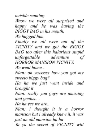 outside running.
Waow we were all surprised and
happy and he was having the
BIGGY BAG in his mouth.
We hugged him
Finally we all were out of the
VICNITY and we got the BIGGY
BAG too after this halarious stupid
unforgettable adventure of
HORROR MANSION VICNITY.
We went home .
Nian: oh yessssss how you got my
sweeto biggy bag?
Ha ha we just went inside and
brought it
Nian: really you guys are amazing
and genius....
Ha ha yes we are..
Nian: i thought it is a horror
mansion but i already knew it, it was
just an old mansion ha ha
Ya ya the secret of VICNITY will
 
