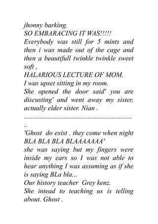 jhonny barking.
SO EMBARACING IT WAS!!!!!
Everybody was still for 5 mints and
then i was made out of the cage and
then a beautifull twinkle twinkle sweet
soft ,
HALARIOUS LECTURE OF MOM.
I was upset sitting in my room.
She opened the door said' you are
discusting' and went away my sister,
actually elder sister. Nian .
...............................................................
..
'Ghost do exist . they come when night
BLA BLA BLA BLAAAAAAA'
she was saying but my fingers were
inside my ears so I was not able to
hear anything I was assuming as if she
is saying BLa bla...
Our history teacher Grey kenz.
She intead to teaching us is telling
about. Ghost .
 