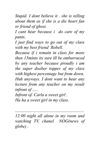 Stupid. I dont believe it . she is telling
about them as if she is a die heart fan
or friend of ghost.
I cant hear because i do care of my
pants.
I just find ways to go out of my class
with my best friend Robell.
Because if i remain in class for more
then 15mints its sure ill be embarraced
by any teacher because proudly i am
the super doober topper of my class
with highest percentage but from down.
Huh anyways. I dont want to hear any
lecture from any teacher on my result
infront of .....
Infront of. Carla a sweet girl .
Ha ha a sweet girl in my class.
...............................................................
12:00 night all alone in my room and
watching TV, chanel NOG(news of
globe) .
 