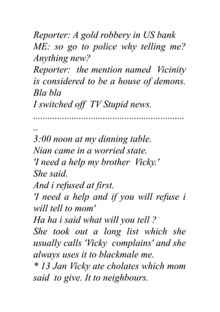Reporter: A gold robbery in US bank
ME: so go to police why telling me?
Anything new?
Reporter: the mention named Vicinity
is considered to be a house of demons.
Bla bla
I switched off TV Stupid news.
...............................................................
..
3:00 noon at my dinning table.
Nian came in a worried state.
'I need a help my brother Vicky.'
She said.
And i refused at first.
'I need a help and if you will refuse i
will tell to mom'
Ha ha i said what will you tell ?
She took out a long list which she
usually calls 'Vicky complains' and she
always uses it to blackmale me.
* 13 Jan Vicky ate cholates which mom
said to give. It to neighbours.
 