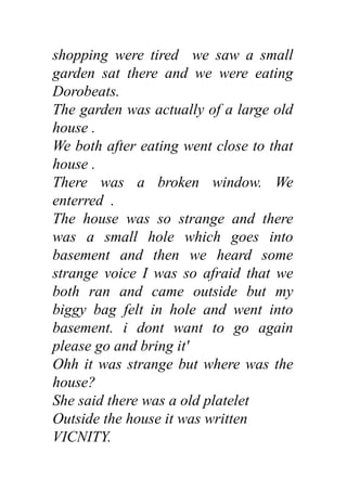 shopping were tired we saw a small
garden sat there and we were eating
Dorobeats.
The garden was actually of a large old
house .
We both after eating went close to that
house .
There was a broken window. We
enterred .
The house was so strange and there
was a small hole which goes into
basement and then we heard some
strange voice I was so afraid that we
both ran and came outside but my
biggy bag felt in hole and went into
basement. i dont want to go again
please go and bring it'
Ohh it was strange but where was the
house?
She said there was a old platelet
Outside the house it was written
VICNITY.
 
