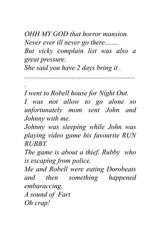 OHH MY GOD that horror mansion.
Never ever ill never go there........
But vicky complain list was also a
great pressure.
She said you have 2 days bring it .
...............................................................
.
I went to Robell house for Night Out.
I was not allow to go alone so
unfortunately mom sent John and
Johnny with me.
Johnny was sleeping while John was
playing video game his favourite RUN
RUBBY.
The game is about a thief. Rubby who
is escaping from police.
Me and Robell were eating Dorobeats
and then something happened
embaraccing.
A sound of Fart
Oh crap!
 