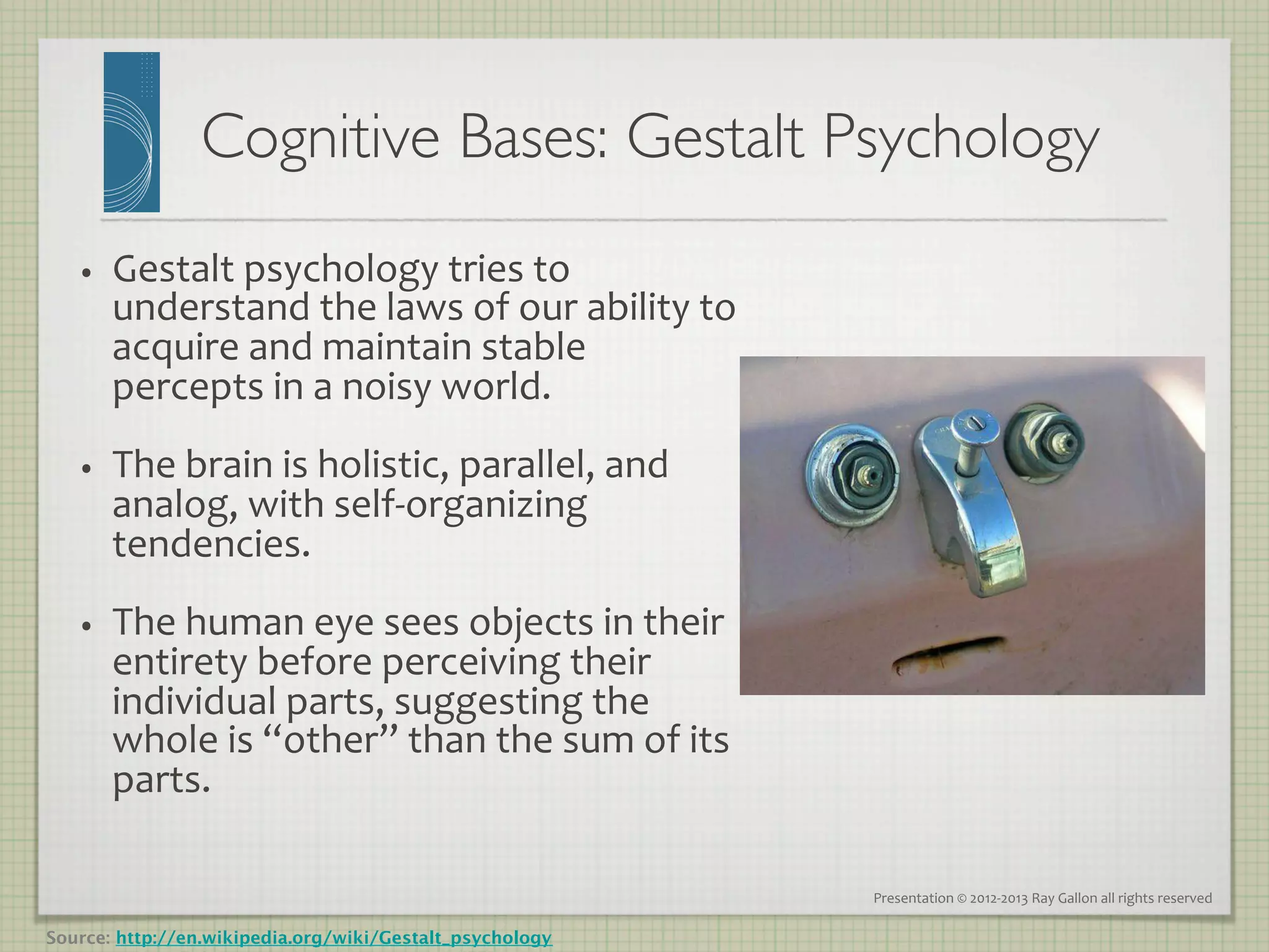 Cognitive Bases: Gestalt Psychology
                                                    	

   •      Gestalt	
  psychology	
  tries	
  to	
  
          understand	
  the	
  laws	
  of	
  our	
  ability	
  to	
  
          acquire	
  and	
  maintain	
  stable	
  
          percepts	
  in	
  a	
  noisy	
  world.	
  	
  
   •      The	
  brain	
  is	
  holistic,	
  parallel,	
  and	
  
          analog,	
  with	
  self-­‐organizing	
  
          tendencies.	
  	
  
   •      The	
  human	
  eye	
  sees	
  objects	
  in	
  their	
  
          entirety	
  before	
  perceiving	
  their	
  
          individual	
  parts,	
  suggesting	
  the	
  
          whole	
  is	
  “other”	
  than	
  the	
  sum	
  of	
  its	
  
          parts.	
  	
  
   	
  
                                                                          Presentation	
  ©	
  2012-­‐2013	
  Ray	
  Gallon	
  all	
  rights	
  reserved	
  

Source: http://en.wikipedia.org/wiki/Gestalt_psychology
 