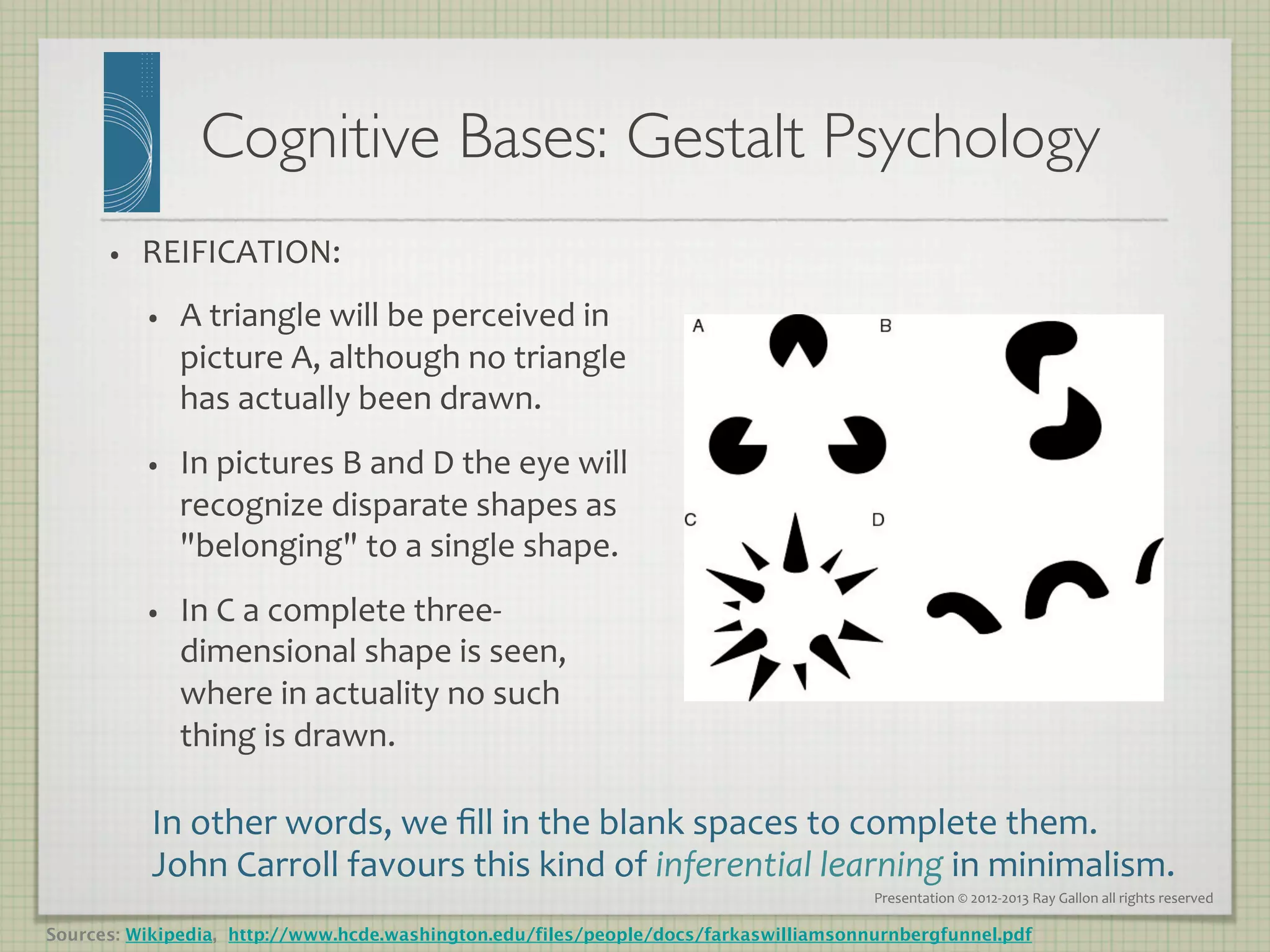 Cognitive Bases: Gestalt Psychology
                                                    	

      •    REIFICATION:	
  
           •    A	
  triangle	
  will	
  be	
  perceived	
  in	
  
                picture	
  A,	
  although	
  no	
  triangle	
  
                has	
  actually	
  been	
  drawn.	
  	
  
           •    In	
  pictures	
  B	
  and	
  D	
  the	
  eye	
  will	
  
                recognize	
  disparate	
  shapes	
  as	
  
                belonging	
  to	
  a	
  single	
  shape.	
  
           •    In	
  C	
  a	
  complete	
  three-­‐
                dimensional	
  shape	
  is	
  seen,	
  
                where	
  in	
  actuality	
  no	
  such	
  
                thing	
  is	
  drawn.	
  

           In	
  other	
  words,	
  we	
  ﬁll	
  in	
  the	
  blank	
  spaces	
  to	
  complete	
  them.	
  
           John	
  Carroll	
  favours	
  this	
  kind	
  of	
  inferential	
  learning	
  in	
  minimalism.	
  
                                                                                      Presentation	
  ©	
  2012-­‐2013	
  Ray	
  Gallon	
  all	
  rights	
  reserved	
  

Sources: Wikipedia, http://www.hcde.washington.edu/files/people/docs/farkaswilliamsonnurnbergfunnel.pdf
 