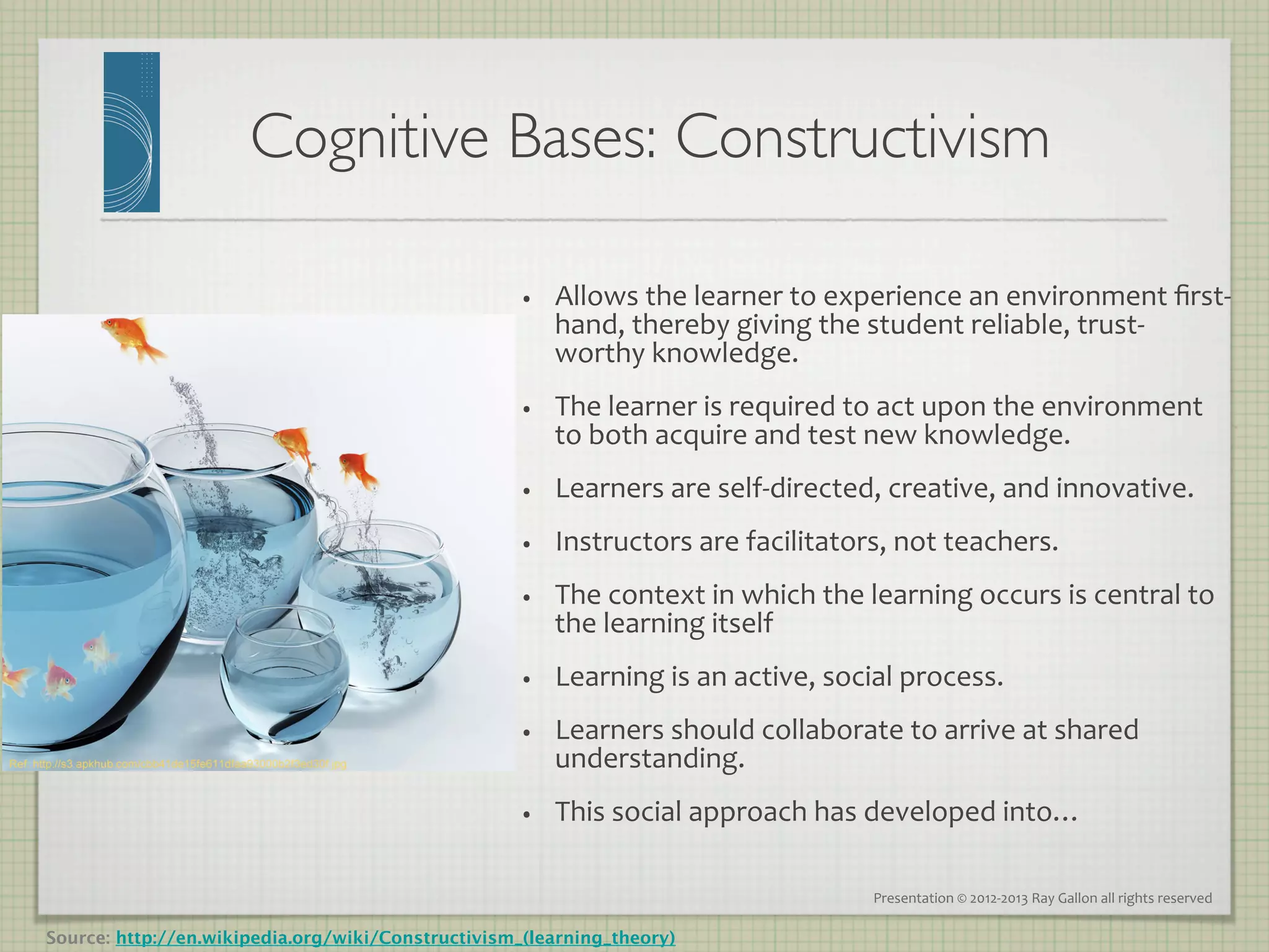 Cognitive Bases: Constructivism	


                                                   •    Allows	
  the	
  learner	
  to	
  experience	
  an	
  environment	
  ﬁrst-­‐
                                                        hand,	
  thereby	
  giving	
  the	
  student	
  reliable,	
  trust-­‐
                                                        worthy	
  knowledge.	
  	
  
                                                   •    The	
  learner	
  is	
  required	
  to	
  act	
  upon	
  the	
  environment	
  
                                                        to	
  both	
  acquire	
  and	
  test	
  new	
  knowledge.	
  
                                                   •    Learners	
  are	
  self-­‐directed,	
  creative,	
  and	
  innovative.	
  
                                                   •    Instructors	
  are	
  facilitators,	
  not	
  teachers.	
  
                                                   •    The	
  context	
  in	
  which	
  the	
  learning	
  occurs	
  is	
  central	
  to	
  
                                                        the	
  learning	
  itself	
  	
  
                                                   •    Learning	
  is	
  an	
  active,	
  social	
  process.	
  
                                                   •    Learners	
  should	
  collaborate	
  to	
  arrive	
  at	
  shared	
  
                                                        understanding.	
  
                                                   •    This	
  social	
  approach	
  has	
  developed	
  into…	
  

                                                                                                Presentation	
  ©	
  2012-­‐2013	
  Ray	
  Gallon	
  all	
  rights	
  reserved	
  

Source: http://en.wikipedia.org/wiki/Constructivism_(learning_theory)
 