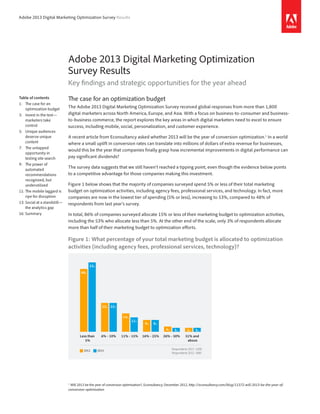 Adobe 2013 Digital Marketing Optimization Survey Results
Adobe 2013 Digital Marketing Optimization
Survey Results
Key findings and strategic opportunities for the year ahead
The case for an optimization budget
The Adobe 2013 Digital Marketing Optimization Survey received global responses from more than 1,800
digital marketers across North America, Europe, and Asia. With a focus on business-to-consumer and business-
to-business commerce, the report explores the key areas in which digital marketers need to excel to ensure
success, including mobile, social, personalization, and customer experience.
A recent article from Econsultancy asked whether 2013 will be the year of conversion optimization.1
In a world
where a small uplift in conversion rates can translate into millions of dollars of extra revenue for businesses,
would this be the year that companies finally grasp how incremental improvements in digital performance can
pay significant dividends?
The survey data suggests that we still haven’t reached a tipping point, even though the evidence below points
to a competitive advantage for those companies making this investment.
Figure 1 below shows that the majority of companies surveyed spend 5% or less of their total marketing
budget on optimization activities, including agency fees, professional services, and technology. In fact, more
companies are now in the lowest tier of spending (5% or less), increasing to 53%, compared to 48% of
respondents from last year’s survey.
In total, 86% of companies surveyed allocate 15% or less of their marketing budget to optimization activities,
including the 53% who allocate less than 5%. At the other end of the scale, only 3% of respondents allocate
more than half of their marketing budget to optimization efforts.
Figure 1: What percentage of your total marketing budget is allocated to optimization
activities (including agency fees, professional services, technology)?
Respondents 2013: 1,858
Respondents 2012: 1686
13%
2012 2013
53%
22%
11%
9%
3% 3%
48%
22%
14%
9%
4% 3%
51% and
above
26% - 50%16% - 25%11% - 15%6% - 10%Less than
5%
1	
	Will 2013 be the year of conversion optimisation?, Econsultancy, December 2012, http://econsultancy.com/blog/11372-will-2013-be-the-year-of-
conversion-optimisation
Table of contents
1:	 The case for an
­optimization budget
3:	 Invest in the test—
marketers take
control
5:	 Unique audiences
deserve unique
content
7:	 The untapped
­opportunity in
testing site search
9:	 The power of
­automated
­recommendations
recognized, but
u­nderutilized
11:	The mobile laggard is
ripe for disruption
13:	Social at a ­standstill—
the analytics gap
16:	Summary
 