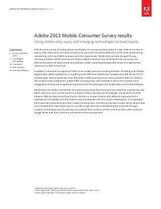 Adobe 2013 Mobile Consumer Survey Results

Adobe 2013 Mobile Consumer Survey results
Using mobile sites, apps, and emerging technologies to build loyalty
Contents
1: Survey of mobile
users
2: Key insights
and findings
14: Conclusion
15: Best practices
16: Recommendations

With the meteoric rise of mobile devices and tablets, it’s no surprise that mobile is a way of life and is here to
stay. In 2012, there were 121 million smartphone users and 94 million tablet users in the United States alone,
representing a 31% and 180% increase over 2011, respectively.1 Mobile devices have changed the way
consumers interact with businesses, and today’s digital marketers must understand how consumers use
different devices to be able to build and optimize mobile marketing strategies that deliver the right mobile
experience to each mobile user.
In addition, 2013 marked a significant shift in how mobile users are accessing websites. According to the Adobe
Digital Index,2 global websites are now getting more traffic from tablets than smartphones, with 8% and 7% of
monthly page views respectively. Given that tablet visitors spend more per online purchase with U.S. retailers
than visitors using smartphones,3 tablet traffic is proving to be more valuable in terms of e-commerce and
engagement and represents significant implications for the development and optimization of mobile strategies.
Results from the Adobe 2013 Mobile Consumer Survey show that consumers are using their smartphones and
tablet devices to connect with brands in a variety of ways, and they are increasingly moving back and forth
between different devices and form factors. Mobile is a unique channel, with different requirements for
smartphones and tablets, and this channel must be integrated into the overall marketing mix. It is imperative
that businesses understand who their mobile consumers are, how they access sites or apps, which devices they
use, and what their expectations are for a positive experience. By understanding the consumer through
analytics and measurement, businesses can optimize their mobile channel to enhance their online presence,
engage better with their customers, and achieve business objectives.

eMarketer, Search gets a mobile makeover, April 2013
Adobe Digital Index: Tablets trump smartphones in global website traffic, March 6, 2013
3
Adobe Digital Index Report: The impact of tablet visitors on websites
1
2

 