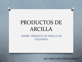 PRODUCTOS DE
ARCILLA
ADOBE: PRODUCTO DE ARCILLA NO
CALCINADA
ING. MARIA ELENA SÁNCHEZ GARCÍA
 