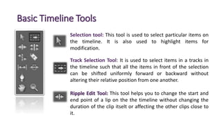 Basic Timeline Tools
Selection tool: This tool is used to select particular items on
the timeline. It is also used to highlight items for
modification.
Track Selection Tool: It is used to select items in a tracks in
the timeline such that all the items in front of the selection
can be shifted uniformly forward or backward without
altering their relative position from one another.
Ripple Edit Tool: This tool helps you to change the start and
end point of a lip on the the timeline without changing the
duration of the clip itselt or affecting the other clips close to
it.
 