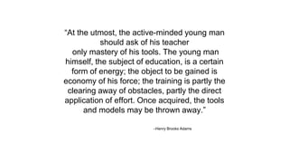 –Henry Brooks Adams
“At the utmost, the active-minded young man
should ask of his teacher
only mastery of his tools. The young man
himself, the subject of education, is a certain
form of energy; the object to be gained is
economy of his force; the training is partly the
clearing away of obstacles, partly the direct
application of effort. Once acquired, the tools
and models may be thrown away.”
 