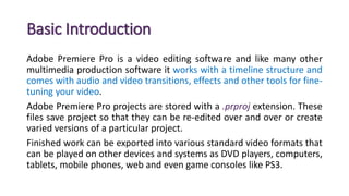 Basic Introduction
Adobe Premiere Pro is a video editing software and like many other
multimedia production software it works with a timeline structure and
comes with audio and video transitions, effects and other tools for fine-
tuning your video.
Adobe Premiere Pro projects are stored with a .prproj extension. These
files save project so that they can be re-edited over and over or create
varied versions of a particular project.
Finished work can be exported into various standard video formats that
can be played on other devices and systems as DVD players, computers,
tablets, mobile phones, web and even game consoles like PS3.
 