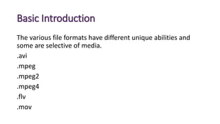 Basic Introduction
The various file formats have different unique abilities and
some are selective of media.
.avi
.mpeg
.mpeg2
.mpeg4
.flv
.mov
 