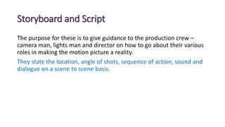 Storyboard and Script
The purpose for these is to give guidance to the production crew –
camera man, lights man and director on how to go about their various
roles in making the motion picture a reality.
They state the location, angle of shots, sequence of action, sound and
dialogue on a scene to scene basis.
 