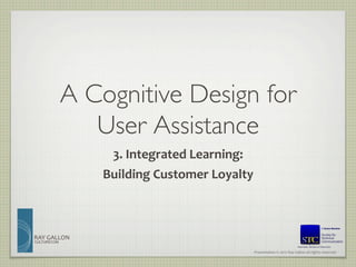 A Cognitive Design for 
                User Assistance	

                     3.	
  Integrated	
  Learning:	
  	
  
                    Building	
  Customer	
  Loyalty	
  



RAY	
  GALLON	
  
CULTURECOM
                                                                                                Member, Board of Directors	

                                                         Presentation	
  ©	
  2012	
  Ray	
  Gallon	
  all	
  rights	
  reserved	
  
 