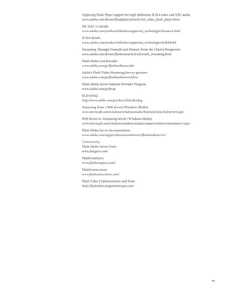 Exploring Flash Player support for high-definition H.264 video and AAC audio
www.adobe.com/devnet/flashplayer/articles/hd_video_flash_player.html

HE-AAC v2 details
www.adobe.com/products/hdvideo/supported_technologies/heaacv2.html

H.264 details
www.adobe.com/products/hdvideo/supported_technologies/h264.html

Streaming Through Firewalls and Proxies: From the Client’s Perspective
www.adobe.com/devnet/flashcom/articles/firewall_streaming.html

Flash Media Live Encoder
www.adobe.com/go/flashmediaencoder

Adobe’s Flash Video Streaming Service partners
www.adobe.com/go/flashmediaserver/fvss

Flash Media Server Solution Provider Program
www.adobe.com/go/fmsp

H.264 FAQ
http://www.adobe.com/products/hdvideo/faq

Streaming from a Web Server (Windows Media)
www.microsoft.com/windows/windowsmedia/howto/articles/webserver.aspx

Web Server vs. Streaming Server (Windows Media)
www.microsoft.com/windows/windowsmedia/compare/webservvstreamserv.aspx

Flash Media Server documentation
www.adobe.com/support/documentation/en/flashmediaserver/

Community
Flash Media Server Guru
www.fmsguru.com/

FlashComGuru
www.flashcomguru.com/

FlashConnections
www.flashconnections.com/

Flash Video | Optimizations and Tools
http://flashvideo.progettosinergia.com/




                                                                               33
 