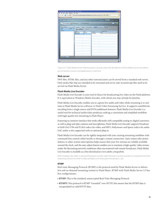 Figure A-3. Flash Media Server Administration Console ships with all editions of Flash Media Server and allows
you to monitor streams and applications in real time.

Web server
SWF files, HTML files, and any other external assets can be served from a standard web server.
Only media files that are intended to be streamed and server-side ActionScript files need to be
served via Flash Media Server.

Flash Media Live Encoder
Flash Media Live Encoder is your tool of choice for broadcasting live video on the Flash platform.
It is equivalent to Windows Media Encoder, with which you may already be familiar.

Flash Media Live Encoder enables you to capture live audio and video while streaming it in real
time to Flash Media Server software or Flash Video Streaming Service. It supports multibitrate
encoding from a single source and DVR enablement features. Flash Media Live Encoder is a
useful tool for technical audio/video producers seeking a convenient and simplified workflow
with high-quality live streaming to Flash Player.

Featuring an intuitive interface that works efficiently with compatible analog-to-digital converters
as well as plug-and-play cameras and microphones, Flash Media Live Encoder supports broadcast
in both On2 VP6 and H.264 codecs for video, and MP3, Nellymoser and Speex codecs for audio.
AAC audio is also supported with an optional plug-in.

Flash Media Live Encoder can be tightly integrated with your existing streaming workflow with
command-line control, either locally or through a remote connection. Auto-restart after power
failures or other system interruptions helps ensure that your live streams are reliably available
around the clock, and the auto-adjust feature enables you to maintain a high-quality video stream
under the fluctuating network conditions often encountered with remote broadcasts. Flash Media
Live Encoder is available as a free download at www.adobe.com/go/fmle.
Note: Kulabyte also offers a software/hardware bundle called XStream Live that provides an enterprise-level live
streaming solution for Flash at http://kulabyte.com/index.php/main/product_live.

RTMP
Real-time Messaging Protocol (RTMP) is the protocol used by Flash Media Server to deliver
live and on-demand streaming content to Flash Player. RTMP with Flash Media Server 3.5 has
five configurations:

•	 RTMP: This is the standard, unencrypted Real-Time Messaging Protocol.
   	

•	 RTMPT: This protocol is RTMP “tunneled” over HTTP; this means that the RTMP data is
   	
   encapsulated as valid HTTP data.



                                                                                                                 40
 