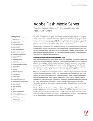 Technical White Paper




                                        Adobe Flash Media Server
                                                              ®                 ®


                                        Transitioning from Microsoft® Windows Media to the
                                        Adobe Flash Platform

Table of contents                       The Adobe Flash Media Server family of products is an industry-leading solution for streaming
1   Key differences between Windows     media. Because of its strength, flexibility, and ubiquity, the Adobe Flash Platform provides a
    Media and Flash
                                        complete system to deliver the most engaging media experiences across virtually all operating
2   Media distribution workflows
                                        systems and screens. Adobe Flash Media Server 3.5 software, the streaming technology behind the
3   Experience design
3   Interactive programming             platform, supports both broadcast (live) and on-demand delivery services.
4   Live video broadcast
                                        This white paper is intended to assist server administrators familiar with streaming from Microsoft
5   Media production
                                        Windows Media Services in the transition to the Flash platform. Getting started is easy, and there
5   Digital rights management
6   Playback: Desktop clients
                                        are many reasons to switch, especially if you are currently using Windows® 2003 technologies. This
7   Playback: Browser plug-ins          paper discusses the unique qualities of the Flash platform and the differences you will encounter
9   Streaming server technologies       when delivering media via Flash Media Server.
10 Data transfer protocols
11 Media formats                        Key differences between Windows Media and Flash
12 Streaming server tasks               Flash offers significant benefits over Windows Media, most notably user experience, workflow, and
13 Advertising                          overall reach of the playback client. Traditional Windows Media playback is confined to a desktop
14 Announcements and metadata           player or browser plug-in that offers little customization. While you can increase your ability to
15 Authentication and access controls
                                        customize by using the Silverlight plug-in to deliver Windows Media streams, Flash offers more
16 Custom plug-ins
                                        flexibility in creative expression, richer interactions, wider reach and faster adoption, and enables
17 Geofiltering
17 Key events
                                        the authoring and playback of rich media on a wide variety of platforms and devices.
19 Large-scale deployments
                                        One of the greatest barriers to viewing video online is codec and plug-in ubiquity. A viewer who
21 Live broadcast streaming
                                        wants to play a stream generally does not want to download additional software to do so. Flash
23 Quality of Service
                                        provides the simplest and least intrusive playback experience. Adobe Flash Player software is
25 Protocol rollover
25 Provisioning users                   currently installed on over 98% of Internet-connected PCs and a growing number of devices.
26 Publishing points: Broadcast         Along with its true cross-platform compatibility, this makes Flash a logical solution for reaching
27 Publishing points: Video on demand   the widest audience. Flash also supports industry-standard video and audio codecs and
28 Server SDK and productivity tools    bitrates. For example the H.264 industry standard, including HD quality up to 1080p (vs. 720p
29 Server monitoring                    for Silverlight).
30 Server-side playlists
30 Tracking                             Windows Media offers four choices of player on four computing platforms: Windows Vista®    ,
31 URLs                                 Windows XP, Windows Millennium Edition, and Windows 2000. The player required depends
32 Video on demand delivery             on which version of the Windows Media codec and which operating system and version you’re
32 For more information
                                        using, and which processor is in your playback machine. For Flash, no choice is required: Simply
34 Appendix A: Flash Media Server
   essentials
                                        use the latest version of Flash Player, and all Flash codecs play properly.
42 Appendix B: Quick reference
   comparison chart
43 Appendix C: Glossary of terms
 