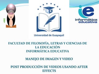 MANEJO DE IMAGEN Y VIDEO
POST PRODUCCIÓN DE VIDEOS USANDO AFTER
EFFECTS
FACULTAD DE FILOSOFÍA, LETRAS Y CIENCIAS DE
LA EDUCACIÓN
INFORMÁTICA EDUCATIVA
 